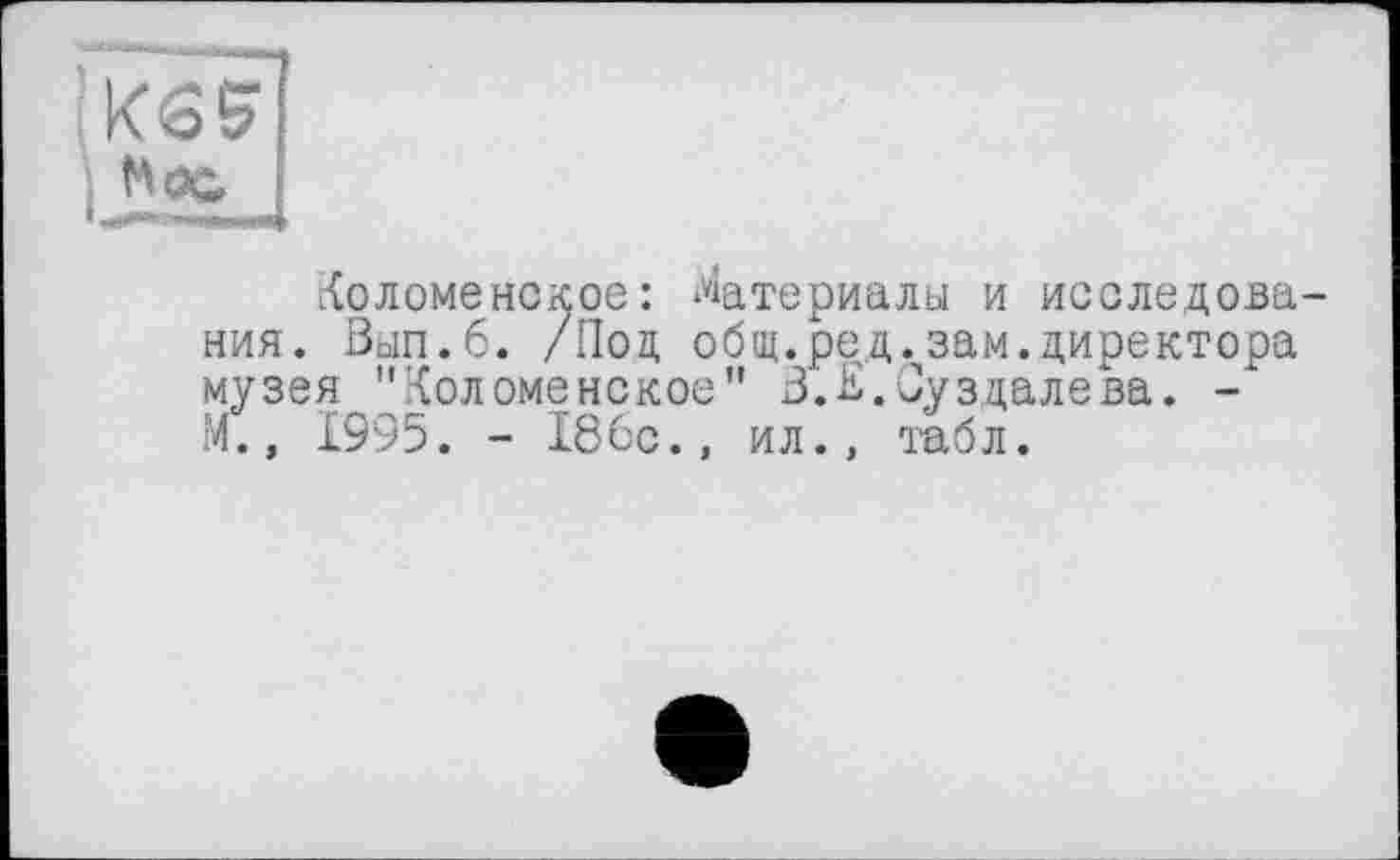 ﻿’Кб5
. hoc
Коломенское: Материалы и исследования. Вьіп.б. /Под общ.ред.зам.директора музея "Коломенское” З.Е.Суздалева. -М., 1995. - 186с., ил., табл.